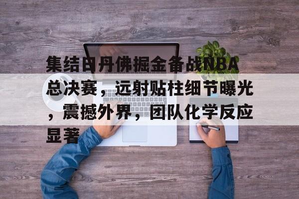 集结日丹佛掘金备战NBA总决赛，远射贴柱细节曝光，震撼外界，团队化学反应显著的简单介绍-lol下注