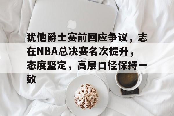 关于犹他爵士赛前回应争议，志在NBA总决赛名次提升，态度坚定，高层口径保持一致的信息
